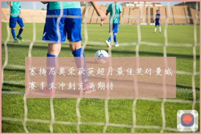塞梅尼奥荣获英超月最佳奖对曼城赛季末冲刺充满期待