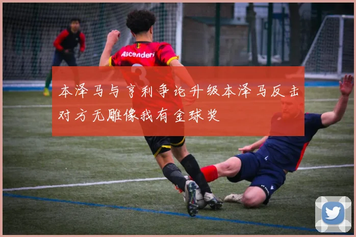 本泽马与亨利争论升级本泽马反击对方无雕像我有金球奖