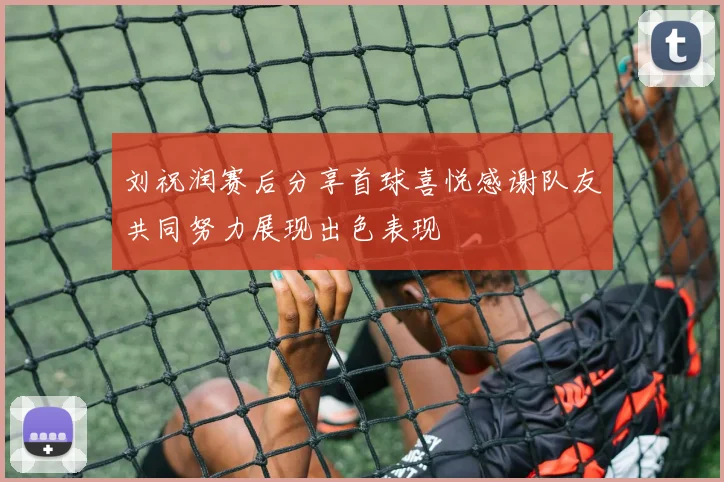 刘祝润赛后分享首球喜悦感谢队友共同努力展现出色表现