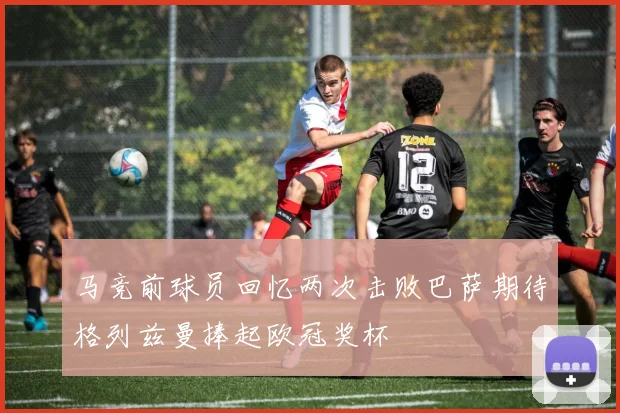 马竞前球员回忆两次击败巴萨期待格列兹曼捧起欧冠奖杯