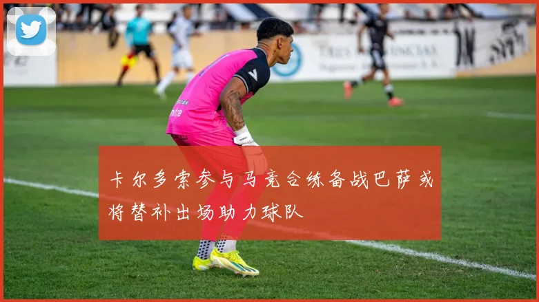 卡尔多索参与马竞合练备战巴萨或将替补出场助力球队