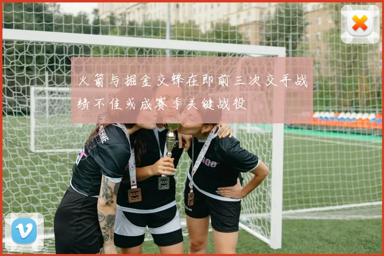 火箭与掘金交锋在即前三次交手战绩不佳或成赛季关键战役