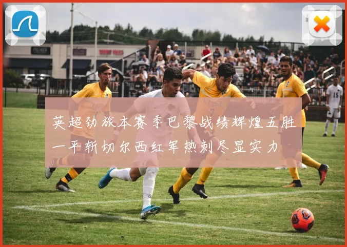 英超劲旅本赛季巴黎战绩辉煌五胜一平斩切尔西红军热刺尽显实力