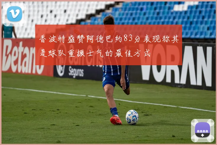 香波特盛赞阿德巴约83分表现称其是球队重振士气的最佳方式