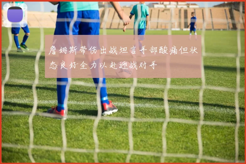 詹姆斯带伤出战坦言手部酸痛但状态良好全力以赴迎战对手