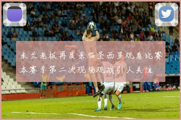 米兰老板再度亲临圣西罗观看比赛本赛季第二次现场观战引人关注