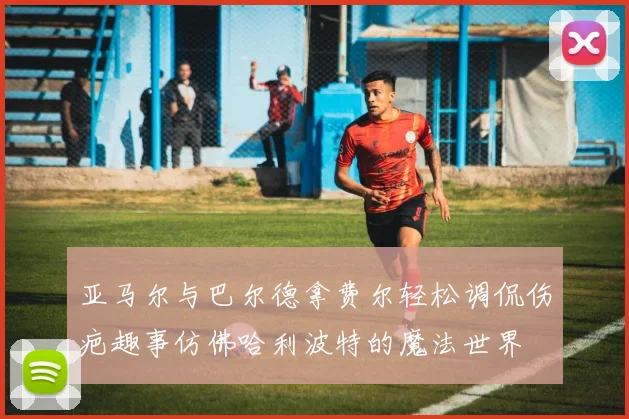 亚马尔与巴尔德拿费尔轻松调侃伤疤趣事仿佛哈利波特的魔法世界