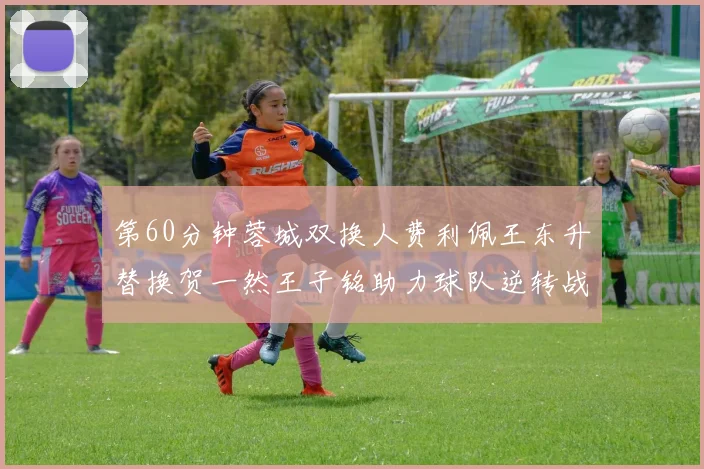 第60分钟蓉城双换人费利佩王东升替换贺一然王子铭助力球队逆转战局
