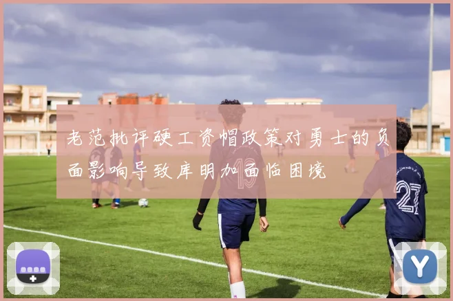 老范批评硬工资帽政策对勇士的负面影响导致库明加面临困境
